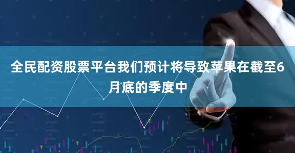 全民配资股票平台我们预计将导致苹果在截至6月底的季度中