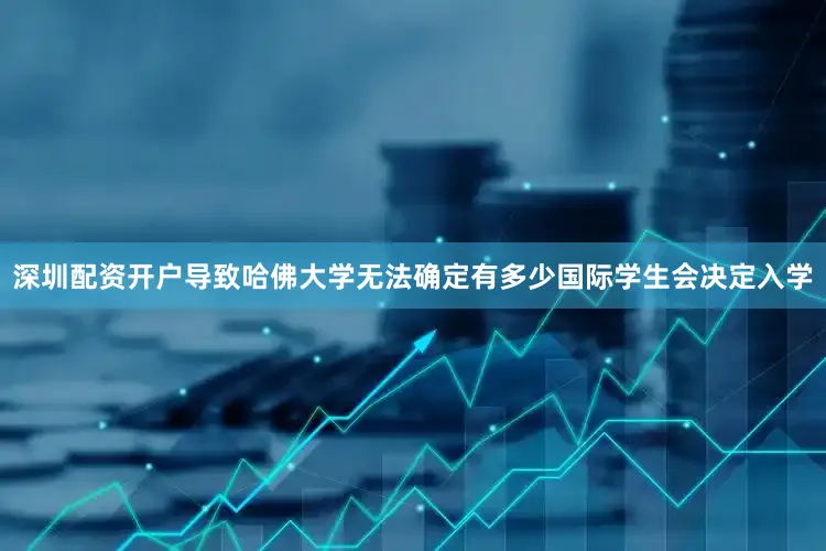 深圳配资开户导致哈佛大学无法确定有多少国际学生会决定入学