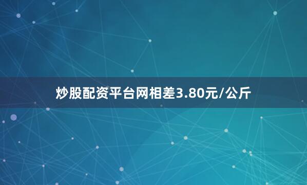 炒股配资平台网相差3.80元/公斤