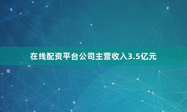 在线配资平台公司主营收入3.5亿元