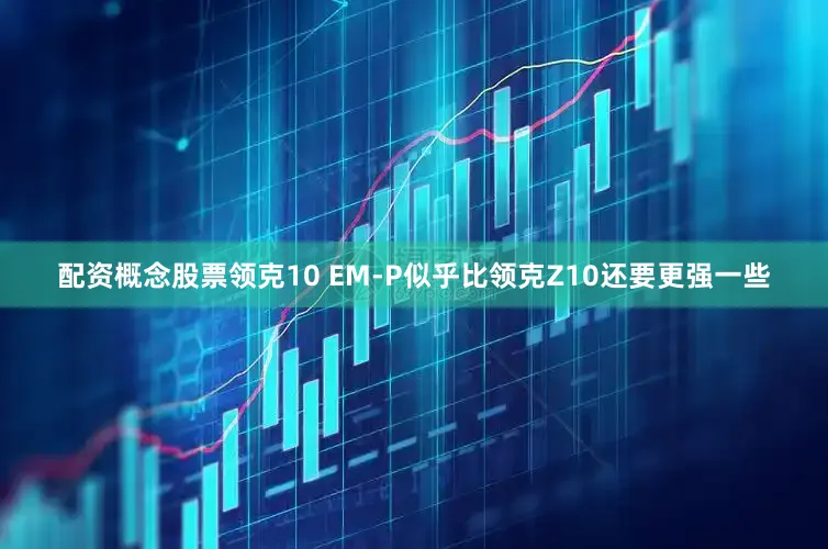 配资概念股票领克10 EM-P似乎比领克Z10还要更强一些