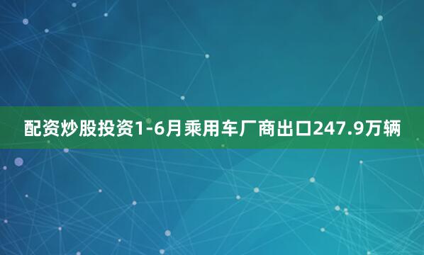 配资炒股投资1-6月乘用车厂商出口247.9万辆