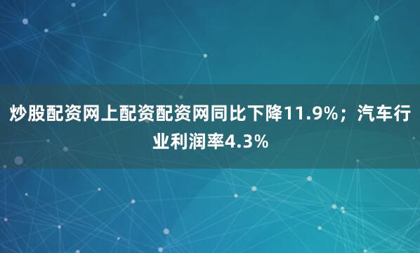 炒股配资网上配资配资网同比下降11.9%；汽车行业利润率4.3%