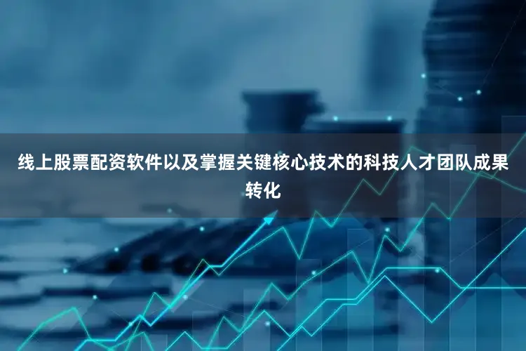 线上股票配资软件以及掌握关键核心技术的科技人才团队成果转化