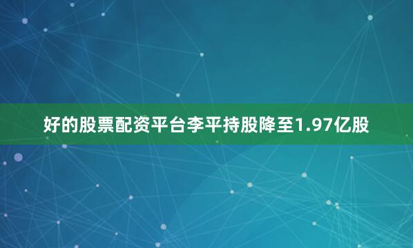 好的股票配资平台李平持股降至1.97亿股