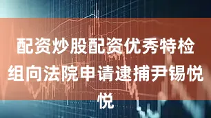 配资炒股配资优秀特检组向法院申请逮捕尹锡悦
