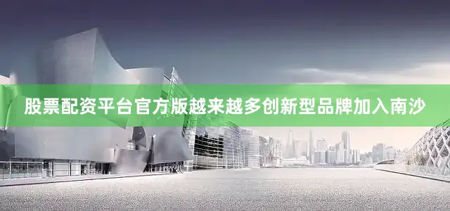 股票配资平台官方版越来越多创新型品牌加入南沙