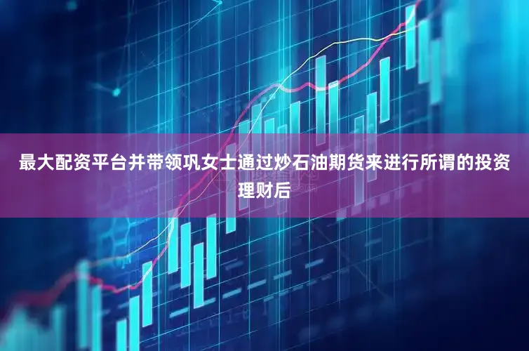 最大配资平台并带领巩女士通过炒石油期货来进行所谓的投资理财后