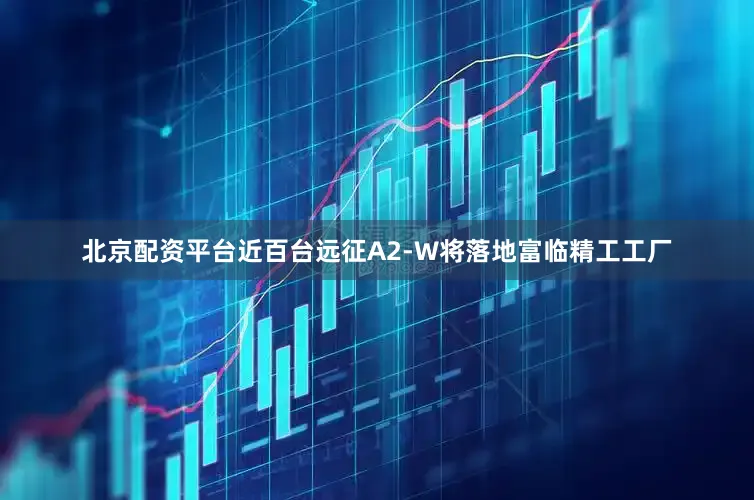 北京配资平台近百台远征A2-W将落地富临精工工厂