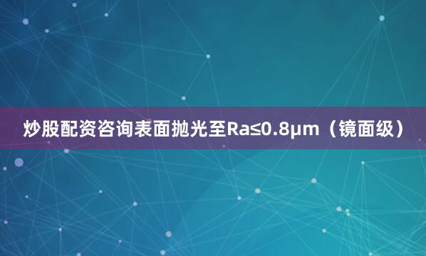 炒股配资咨询表面抛光至Ra≤0.8μm（镜面级）