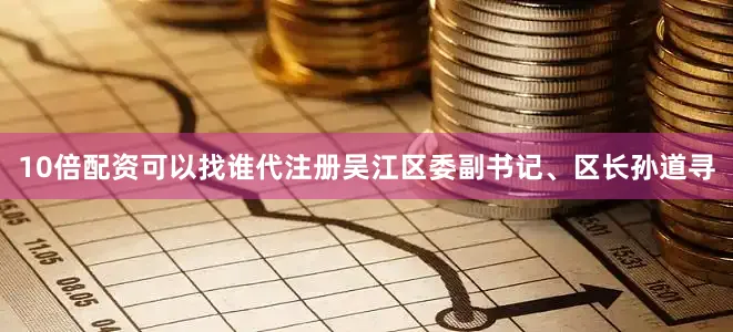 10倍配资可以找谁代注册吴江区委副书记、区长孙道寻